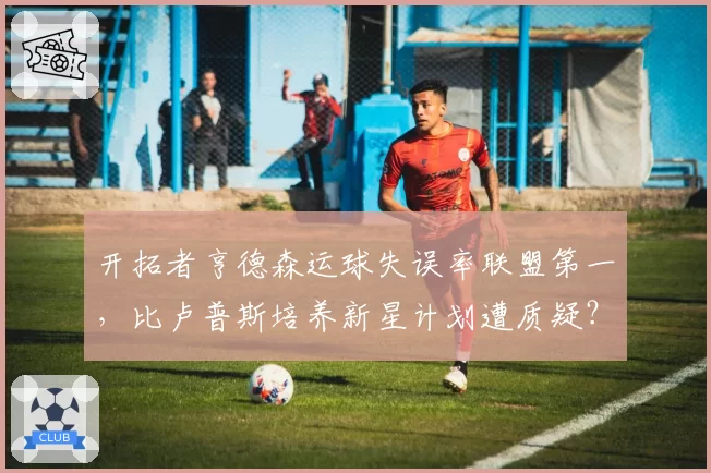 开拓者亨德森运球失误率联盟第一，比卢普斯培养新星计划遭质疑？