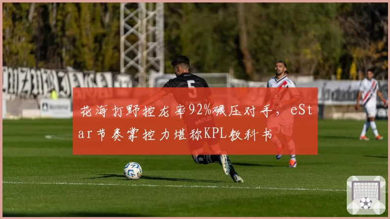 花海打野控龙率92%碾压对手，eStar节奏掌控力堪称KPL教科书