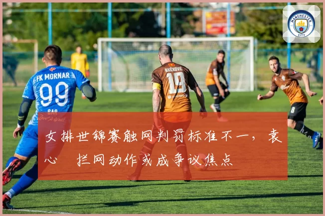 女排世锦赛触网判罚标准不一，袁心玥拦网动作或成争议焦点