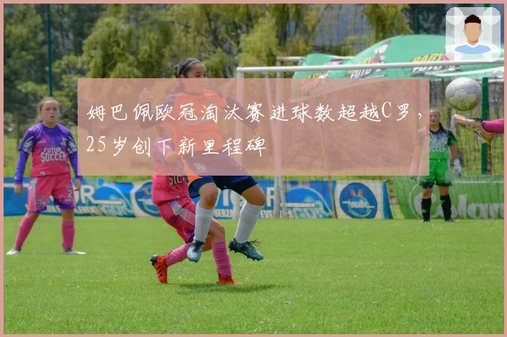 姆巴佩欧冠淘汰赛进球数超越C罗，25岁创下新里程碑