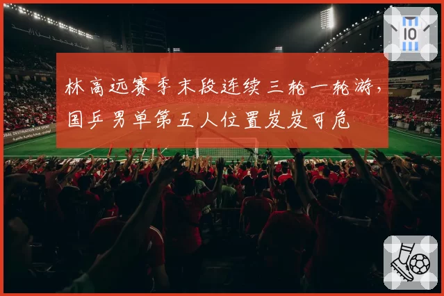 林高远赛季末段连续三轮一轮游,国乒男单第五人位置岌岌可危