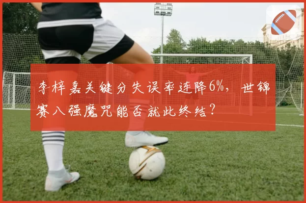 李梓嘉关键分失误率连降6%，世锦赛八强魔咒能否就此终结？