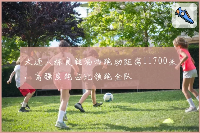大连人林良铭场均跑动距离11700米，高强度跑占比领跑全队