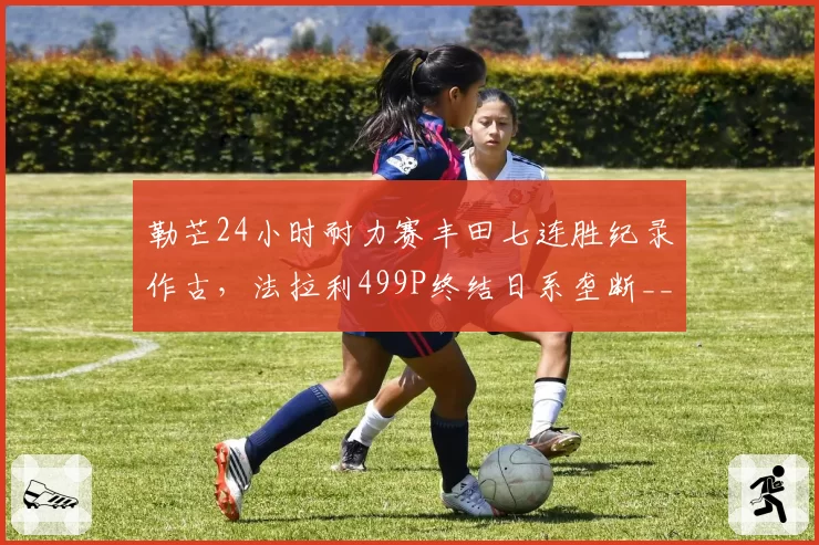 勒芒24小时耐力赛丰田七连胜纪录作古,法拉利499P终结日系垄断__br_