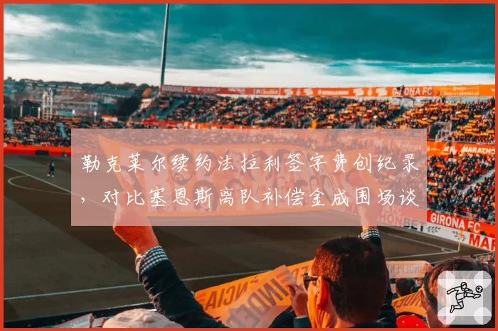 勒克莱尔续约法拉利签字费创纪录，对比塞恩斯离队补偿金成围场谈资
