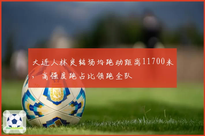 大连人林良铭场均跑动距离11700米，高强度跑占比领跑全队