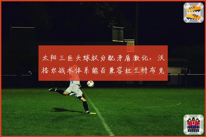 太阳三巨头球权分配矛盾激化,沃格尔战术体系能否兼容杜兰特布克比尔