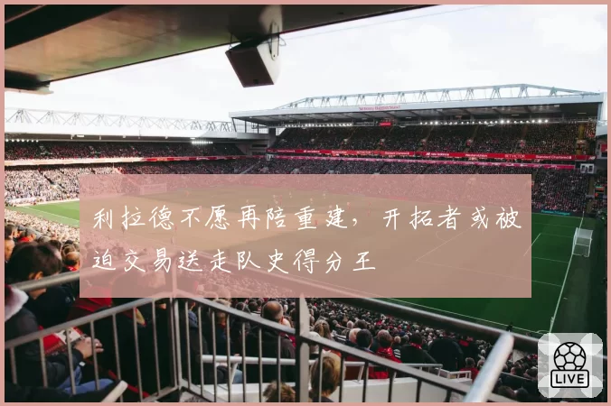 利拉德不愿再陪重建，开拓者或被迫交易送走队史得分王