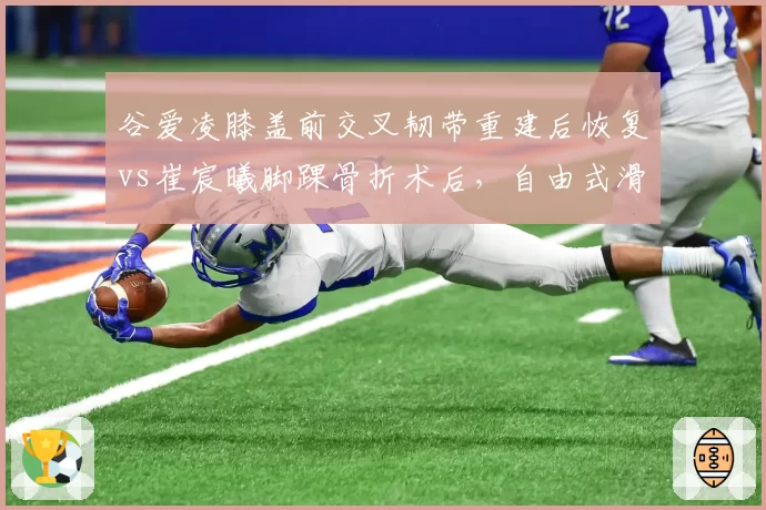 谷爱凌膝盖前交叉韧带重建后恢复vs崔宸曦脚踝骨折术后，自由式滑雪新生代复出路径对比