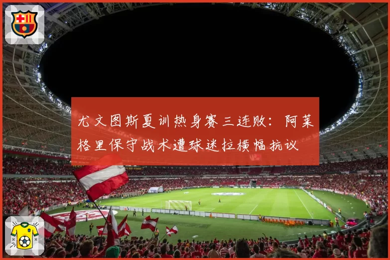 尤文图斯夏训热身赛三连败：阿莱格里保守战术遭球迷拉横幅抗议