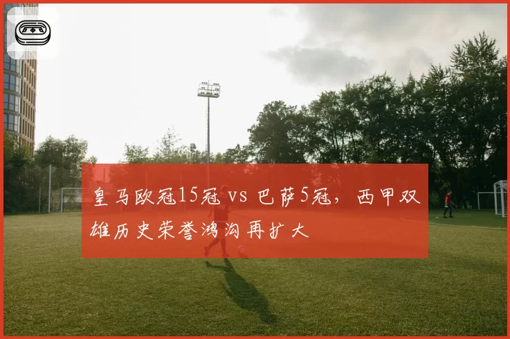 皇马欧冠15冠 vs 巴萨5冠，西甲双雄历史荣誉鸿沟再扩大