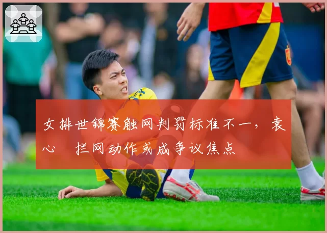 女排世锦赛触网判罚标准不一,袁心玥拦网动作或成争议焦点