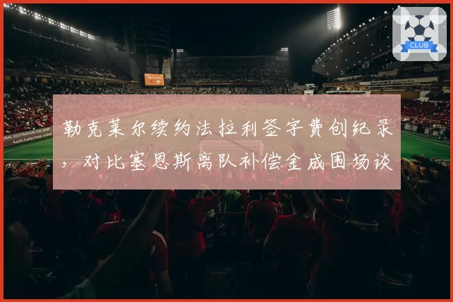 勒克莱尔续约法拉利签字费创纪录，对比塞恩斯离队补偿金成围场谈资