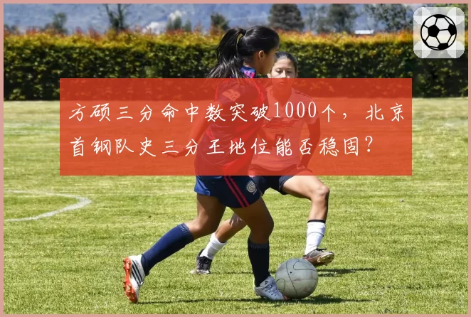 方硕三分命中数突破1000个，北京首钢队史三分王地位能否稳固？