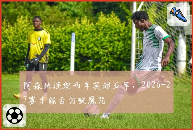 阿森纳连续两年英超亚军，2026-27赛季能否打破魔咒