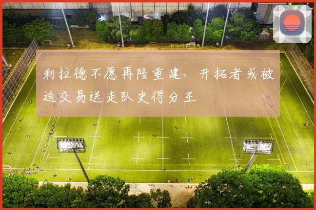 利拉德不愿再陪重建，开拓者或被迫交易送走队史得分王