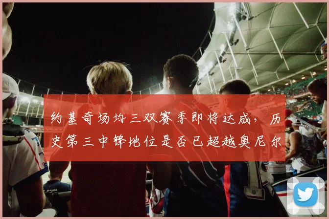 约基奇场均三双赛季即将达成，历史第三中锋地位是否已超越奥尼尔？