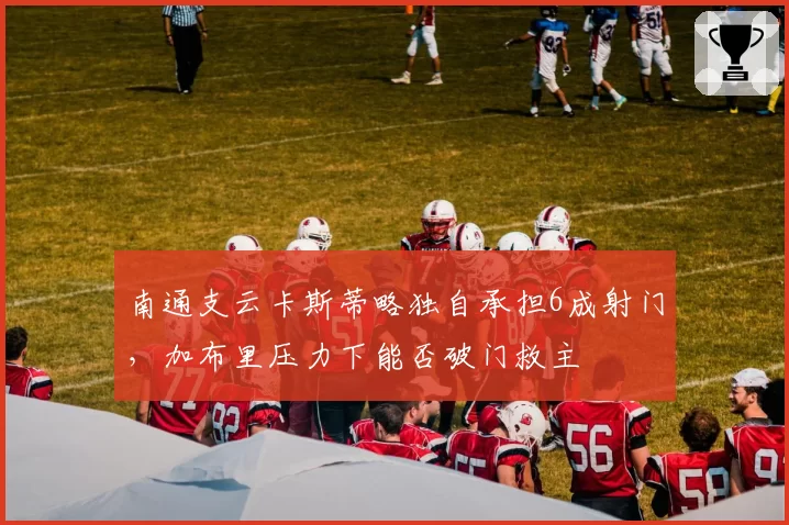 南通支云卡斯蒂略独自承担6成射门，加布里压力下能否破门救主