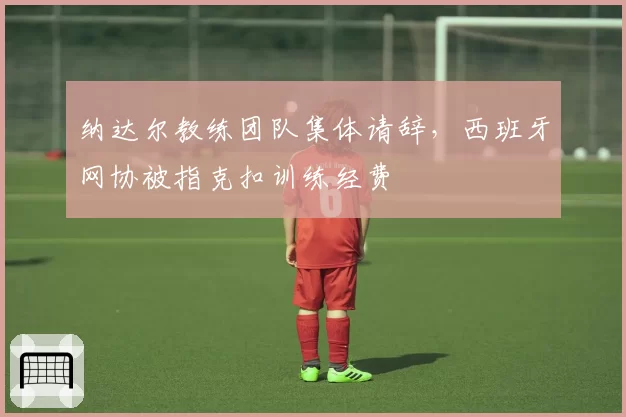 纳达尔教练团队集体请辞，西班牙网协被指克扣训练经费