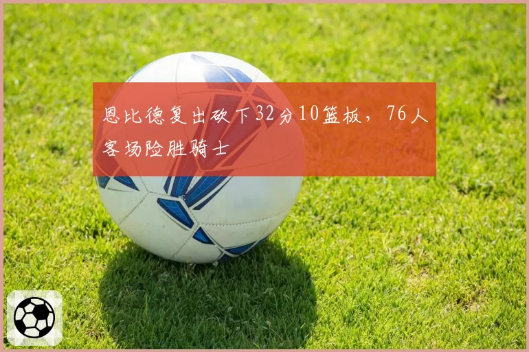 恩比德复出砍下32分10篮板,76人客场险胜骑士