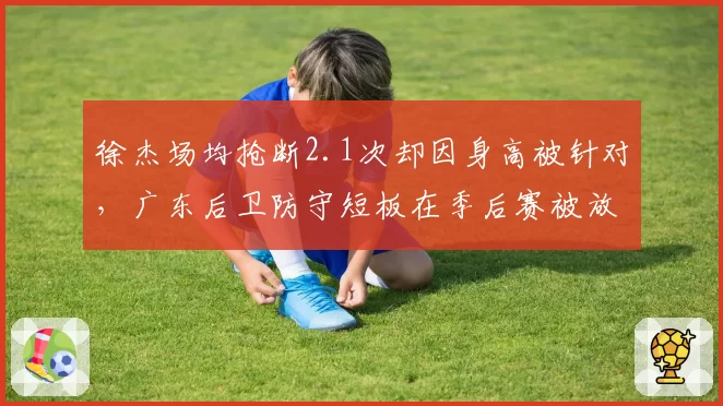 徐杰场均抢断2.1次却因身高被针对，广东后卫防守短板在季后赛被放大？