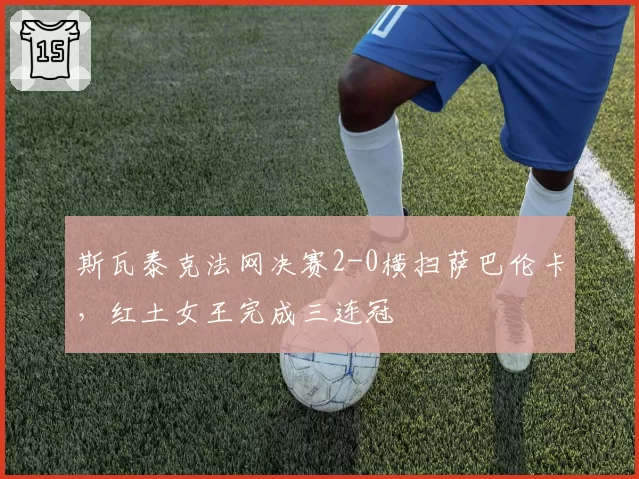 斯瓦泰克法网决赛2-0横扫萨巴伦卡，红土女王完成三连冠