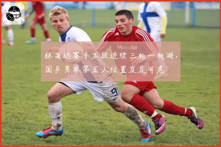 林高远赛季末段连续三轮一轮游，国乒男单第五人位置岌岌可危