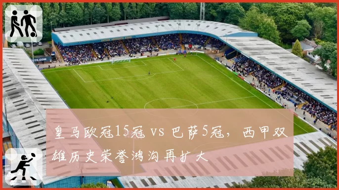 皇马欧冠15冠 vs 巴萨5冠，西甲双雄历史荣誉鸿沟再扩大