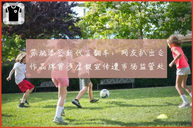 苏炳添签新代言翻车，网友扒出合作品牌曾涉虚假宣传遭市场监管处罚