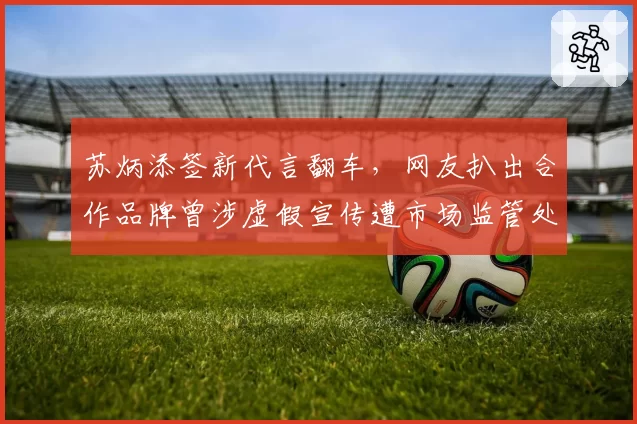 苏炳添签新代言翻车,网友扒出合作品牌曾涉虚假宣传遭市场监管处罚